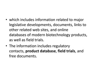 • which includes information related to major
legislative developments, documents, links to
other related web sites, and online
databases of modern biotechnology products,
as well as field trials.
• The information includes regulatory
contacts, product database, field trials, and
free documents.
 