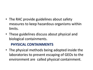 • The RAC provide guidelines about safety
measures to keep hazardous organisms within
limits.
• These guidelines discuss about physical and
biological containments.
PHYSICAL CONTAINMENTS
• The physical methods being adopted inside the
laboratories to prevent escaping of GEOs to the
environment are called physical containment.
 