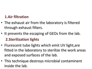 1.Air filtration
• The exhaust air from the laboratory is filtered
through exhaust filters.
• It prevents the escaping of GEOs from the lab.
2.Sterilization lights
• Flurescent tube lights which emit UV light,are
fitted in the laboratory to sterilize the work areas
and exposed surfaces of the lab.
• This technique destroys microbial contaminent
inside the lab.
 