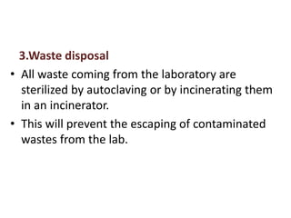 3.Waste disposal
• All waste coming from the laboratory are
sterilized by autoclaving or by incinerating them
in an incinerator.
• This will prevent the escaping of contaminated
wastes from the lab.
 