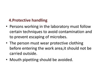 4.Protective handling
• Persons working in the laboratory must follow
certain techniques to avoid contamination and
to prevent escaping of microbes.
• The person must wear protective clothing
before entering the work area,it should not be
carried outside.
• Mouth pipetting should be avoided.
 