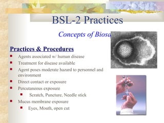 BSL-2 Practices
Concepts of Biosafety
Practices & Procedures
 Agents associated w/ human disease
 Treatment for disease available
 Agent poses moderate hazard to personnel and
environment
 Direct contact or exposure
 Percutaneous exposure
 Scratch, Puncture, Needle stick
 Mucus membrane exposure
 Eyes, Mouth, open cut
 