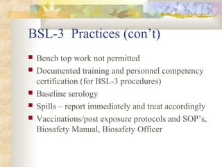 BSL-3 Practices (con’t)
 Bench top work not permitted
 Documented training and personnel competency
certification (for BSL-3 procedures)
 Baseline serology
 Spills – report immediately and treat accordingly
 Vaccinations/post exposure protocols and SOP’s,
Biosafety Manual, Biosafety Officer
 