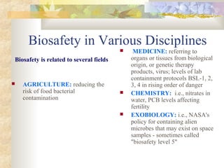 Biosafety in Various Disciplines
Biosafety is related to several fields
 AGRICULTURE: reducing the
risk of food bacterial
contamination
 MEDICINE: referring to
organs or tissues from biological
origin, or genetic therapy
products, virus; levels of lab
containment protocols BSL-1, 2,
3, 4 in rising order of danger
 CHEMISTRY: i.e., nitrates in
water, PCB levels affecting
fertility
 EXOBIOLOGY: i.e., NASA's
policy for containing alien
microbes that may exist on space
samples - sometimes called
"biosafety level 5"
 