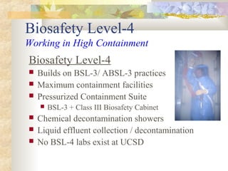 Biosafety Level-4
Working in High Containment
Biosafety Level-4
 Builds on BSL-3/ ABSL-3 practices
 Maximum containment facilities
 Pressurized Containment Suite
 BSL-3 + Class III Biosafety Cabinet
 Chemical decontamination showers
 Liquid effluent collection / decontamination
 No BSL-4 labs exist at UCSD
 