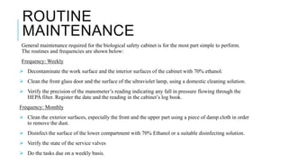 ROUTINE
MAINTENANCE
General maintenance required for the biological safety cabinet is for the most part simple to perform.
The routines and frequencies are shown below:
Frequency: Weekly
 Decontaminate the work surface and the interior surfaces of the cabinet with 70% ethanol.
 Clean the front glass door and the surface of the ultraviolet lamp, using a domestic cleaning solution.
 Verify the precision of the manometer’s reading indicating any fall in pressure flowing through the
HEPA filter. Register the date and the reading in the cabinet’s log book.
Frequency: Monthly
 Clean the exterior surfaces, especially the front and the upper part using a piece of damp cloth in order
to remove the dust.
 Disinfect the surface of the lower compartment with 70% Ethanol or a suitable disinfecting solution.
 Verify the state of the service valves
 Do the tasks due on a weekly basis.
 