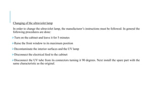 Changing of the ultraviolet lamp
In order to change the ultraviolet lamp, the manufacturer’s instructions must be followed. In general the
following procedures are done:
Turn on the cabinet and leave it for 5 minutes
Raise the front window to its maximum position
Decontaminate the interior surfaces and the UV lamp
Disconnect the electrical feed to the cabinet
Disconnect the UV tube from its connectors turning it 90 degrees. Next install the spare part with the
same characteristic as the original.
 