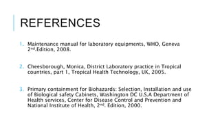 REFERENCES
1. Maintenance manual for laboratory equipments, WHO, Geneva
2nd.Edition, 2008.
2. Cheesborough, Monica, District Laboratory practice in Tropical
countries, part 1, Tropical Health Technology, UK, 2005.
3. Primary containment for Biohazards: Selection, Installation and use
of Biological safety Cabinets, Washington DC U.S.A Department of
Health services, Center for Disease Control and Prevention and
National Institute of Health, 2nd. Edition, 2000.
 