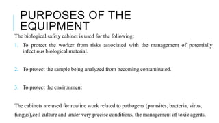 PURPOSES OF THE
EQUIPMENT
The biological safety cabinet is used for the following:
1. To protect the worker from risks associated with the management of potentially
infectious biological material.
2. To protect the sample being analyzed from becoming contaminated.
3. To protect the environment
The cabinets are used for routine work related to pathogens (parasites, bacteria, virus,
fungus),cell culture and under very precise conditions, the management of toxic agents.
 