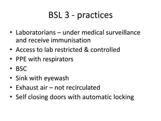 BSL 3 - practices
• Laboratorians – under medical surveillance
and receive immunisation
• Access to lab restricted & controlled
• PPE with respirators
• BSC
• Sink with eyewash
• Exhaust air – not recirculated
• Self closing doors with automatic locking
 