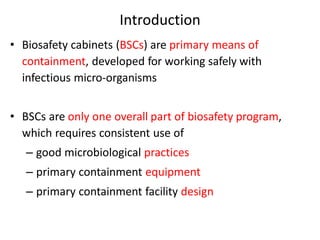 Introduction
• Biosafety cabinets (BSCs) are primary means of
containment, developed for working safely with
infectious micro-organisms
• BSCs are only one overall part of biosafety program,
which requires consistent use of
– good microbiological practices
– primary containment equipment
– primary containment facility design
 