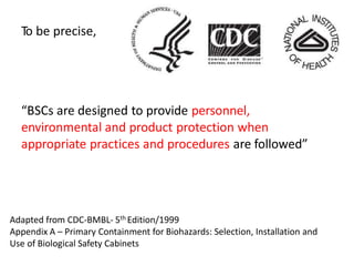 To be precise,
“BSCs are designed to provide personnel,
environmental and product protection when
appropriate practices and procedures are followed”
Adapted from CDC-BMBL- 5th Edition/1999
Appendix A – Primary Containment for Biohazards: Selection, Installation and
Use of Biological Safety Cabinets
 