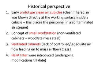 Historical perspective
1. Early prototype clean air cubicles (clean filtered air
was blown directly at the working surface inside a
cubicle – this places the personnel in a contaminated
air stream)
2. Concept of small workstation (non-ventilated
cabinets – wood/stainless steel)
3. Ventilated cabinets (lack of controlled/ adequate air
flow leading on to mass airflow) Class I
4. HEPA filter were introduced (undergoing
modifications till date)
 