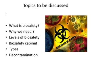 Topics to be discussed
:
• What is biosafety?
• Why we need ?
• Levels of biosafety
• Biosafety cabinet
• Types
• Decontamination
 