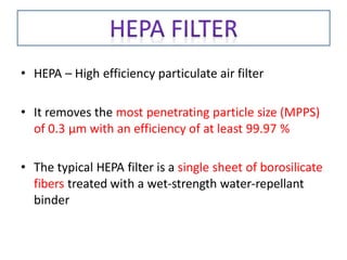 • HEPA – High efficiency particulate air filter
• It removes the most penetrating particle size (MPPS)
of 0.3 μm with an efficiency of at least 99.97 %
• The typical HEPA filter is a single sheet of borosilicate
fibers treated with a wet-strength water-repellant
binder
 