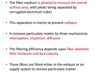 • The filter medium is pleated to increase the overall
surface area, with pleats being separated by
corrugated aluminum tubes
• This separation is mainly to prevent collapse
• It removes particulate matter by three mechanisms
interception, impaction, diffusion
• The filtering efficiency depends upon fiber diameter,
filter thickness and face velocity
• These filters are fitted either in the exhaust or air
supply system to remove particulate matter
 