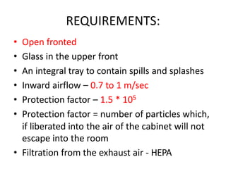 REQUIREMENTS:
• Open fronted
• Glass in the upper front
• An integral tray to contain spills and splashes
• Inward airflow – 0.7 to 1 m/sec
• Protection factor – 1.5 * 105
• Protection factor = number of particles which,
if liberated into the air of the cabinet will not
escape into the room
• Filtration from the exhaust air - HEPA
 