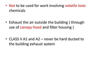 • Not to be used for work involving volatile toxic
chemicals
• Exhaust the air outside the building ( through
use of canopy hood and filter housing )
• CLASS II A1 and A2 – never be hard ducted to
the building exhaust system
 