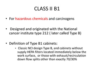 CLASS II B1
• For hazardous chemicals and carcinogens
• Designed and originated with the National
cancer institute type 212 ( later called Type B)
• Definition of Type B1 cabinets:
• Classic NCI design Type B, and cabinets without
supply HEPA filters located immediately below the
work surface, or those with exhaust/recirculation
down flow splits other than exactly 70/30%
 