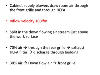 • Cabinet supply blowers draw room air through
the front grille and through HEPA
• Inflow velocity 100lfm
• Split in the down flowing air stream just above
the work surface
• 70% air  through the rear grille  exhaust
HEPA filter  discharge through building
• 30% air  Down flow air  front grille
 