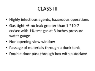 CLASS III
• Highly infectious agents, hazardous operations
• Gas tight  no leak greater than 1 *10-7
cc/sec with 1% test gas at 3 inches pressure
water gauge
• Non opening view window
• Passage of materials through a dunk tank
• Double door pass through box with autoclave
 