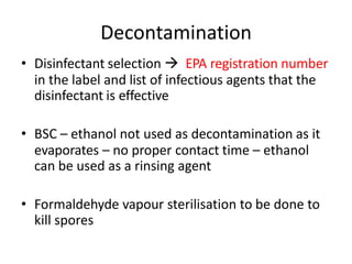 Decontamination
• Disinfectant selection  EPA registration number
in the label and list of infectious agents that the
disinfectant is effective
• BSC – ethanol not used as decontamination as it
evaporates – no proper contact time – ethanol
can be used as a rinsing agent
• Formaldehyde vapour sterilisation to be done to
kill spores
 