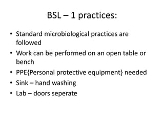 BSL – 1 practices:
• Standard microbiological practices are
followed
• Work can be performed on an open table or
bench
• PPE{Personal protective equipment} needed
• Sink – hand washing
• Lab – doors seperate
 