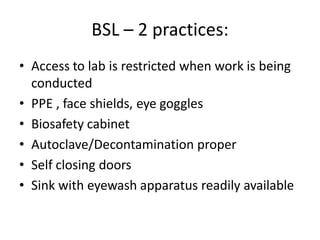 BSL – 2 practices:
• Access to lab is restricted when work is being
conducted
• PPE , face shields, eye goggles
• Biosafety cabinet
• Autoclave/Decontamination proper
• Self closing doors
• Sink with eyewash apparatus readily available
 