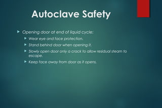 Autoclave Safety
 Opening door at end of liquid cycle:
 Wear eye and face protection.
 Stand behind door when opening it.
 Slowly open door only a crack to allow residual steam to
escape.
 Keep face away from door as it opens.
 