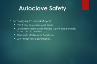 Autoclave Safety
 Removing liquids at end of cycle:
 Wait 5 min. before removing liquids.
 Liquids removed too soon may be super-heated and boil
up and out of container.
 Aim mouth of flask away from face.
 Don’t knock flask against bench.
 
