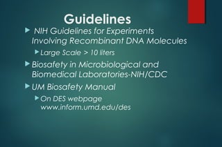 Guidelines
 NIH Guidelines for Experiments
Involving Recombinant DNA Molecules
 Large Scale > 10 liters
 Biosafety in Microbiological and
Biomedical Laboratories-NIH/CDC
 UM Biosafety Manual
 On DES webpage
www.inform.umd.edu/des
 