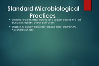 Standard Microbiological
Practices Discard needles, razor blades, and scalpel blades into red,
puncture resistant sharps containers
 Dispose of broken glass into “broken glass” containers,
never regular trash
 
