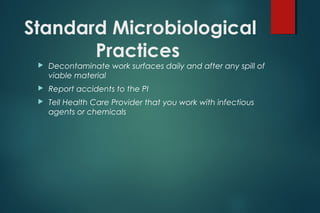 Standard Microbiological
Practices
 Decontaminate work surfaces daily and after any spill of
viable material
 Report accidents to the PI
 Tell Health Care Provider that you work with infectious
agents or chemicals
 