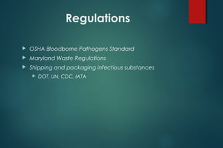 Regulations
 OSHA Bloodborne Pathogens Standard
 Maryland Waste Regulations
 Shipping and packaging infectious substances
 DOT, UN, CDC, IATA
 