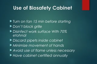 Use of Biosafety Cabinet
 Turn on fan 15 min before starting
 Don’t block grille
 Disinfect work surface With 70%
etohnal
 Discard pipets inside cabinet
 Minimize movement of hands
 Avoid use of flame unless necessary
 Have cabinet certified annually
 