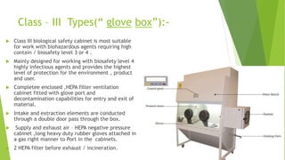 Class – III Types(“ glove box”):-
 Class III biological safety cabinet is most suitable
for work with biohazardous agents requiring high
contain / biosafety level 3 or 4 .
 Mainly designed for working with biosafety level 4
highly infectious agents and provides the highest
level of protection for the environment , product
and user.
 Completee enclosed ,HEPA filter ventilation
cabinet fitted with glove port and
decontamination capabilities for entry and exit of
material.
 Intake and extraction elements are conducted
through a double door pass through the box.
 Supply and exhaust air – HEPA negative pressure
cabinet ,long heavy duty rubber gloves attached in
a gas right manner to Port in the cabinets.
 2 HEPA filter before exhaust / incineration.
 