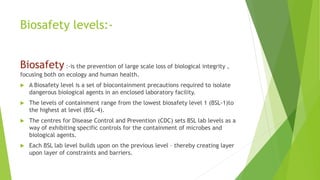 Biosafety levels:-
Biosafety :-is the prevention of large scale loss of biological integrity ,
focusing both on ecology and human health.
 A Biosafety level is a set of biocontainment precautions required to isolate
dangerous biological agents in an enclosed laboratory facility.
 The levels of containment range from the lowest biosafety level 1 (BSL-1)to
the highest at level (BSL-4).
 The centres for Disease Control and Prevention (CDC) sets BSL lab levels as a
way of exhibiting specific controls for the containment of microbes and
biological agents.
 Each BSL lab level builds upon on the previous level – thereby creating layer
upon layer of constraints and barriers.
 