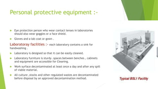 Personal protective equipment :-
 Eye protection person who wear contact lenses in laboratories
should also wear goggles or a face shield.
 Gloves and a lab coat or gown .
Laboratoray facilities :- each laboratory contains a sink for
handwashing .
 Laboratory is designed so that it can be easily cleaned.
 Laboratory furniture is sturdy .spaces between benches , cabinets
and equipment are accessible for Cleaning.
 Work surface decontaminated at least once a day and after any spill
of viable material.
 All culture ,stocks and other regulated wastes are decontaminated
before disposal by an approved decontamination method.
 