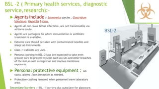 BSL -2 ( Primary health services, diagnostic
service,research):-
 Agents include :- Salmonella species , Clostridium
botulinum, Hepatitis B virus.
 Agents do not cause lethal infections ,are not transmissible via
airborne route.
 Agents are pathogens for which immunization or antibiotic
treatment is available.
 Extreme care should be taken with contaminated needles and
sharp lab instruments.
 Class -1 cabinets are used.
 Personal working in BSL -2 labs are expected to take even
greater care to prevent injuries such as cuts and other breaches
of the skin,as well as ingestion and mucous membrane
exposures.
 Personal protective equipment : lab
coats ,gloves ,face protection as needed.
 Protective clothing removed when personnel leave laboratory
area.
Secondary barriers :- BSL -1 barriers plus autoclave for glassware.
 