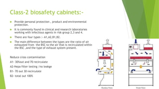Class-2 biosafety cabinets:-
 Provide personal protection , product and environmental
protection.
 It is commonly found in clinical and research laboratories
working with infectious agents in risk group 2,3 and 4.
 There are four types :- A1,A2,B1,B2.
 The main difference between the types are the ratio of air
exhausted from the BSC to the air that is recirculated within
the BSC ,and the type of exhaust system present.
Reduce cross contamination
A1- 30%out and 70 recirculate
A2-Hepa filter testing /no leakge
B1- 70 out 30 recirculate
B2- total out 100%
 