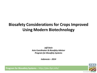 Program for Biosafety Systems – http://pbs.ifpri.info/ 
Biosafety Considerations for Crops Improved 
Using Modern Biotechnology 
Jeff Stein 
Asia Coordinator & Biosafety Advisor 
Program for Biosafety Systems 
Indonesia – 2014 
 