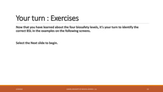 Your turn : Exercises
Now that you have learned about the four biosafety levels, it's your turn to identify the
correct BSL in the examples on the following screens.
Select the Next slide to begin.
2/19/2016 ALBORZ UNIVERSITY OF MEDICAL SCIENCES - LLS 13
 