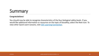 Summary
Congratulations!
You should now be able to recognize characteristics of the four biological safety levels. If you
would like additional information or resources on the topic of biosafety, select the Next icon. To
view other Quick Learn Lessons, visit CDC Learning Connection.
2/19/2016 ALBORZ UNIVERSITY OF MEDICAL SCIENCES - LLS 18
 