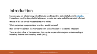 Introduction
Suppose you are a laboratory microbiologist working with a potentially harmful microbe.
Precautions must be taken in the laboratory to make sure you and others are not infected.
Where in the lab would you complete your work?
What protective equipment and practices would you use?
How would you contain the microbe to limit contamination or accidental infection?
These are just a few of the questions that can be answered through an understanding of
biosafety and the four biosafety levels (BSLs).
2/19/2016 ALBORZ UNIVERSITY OF MEDICAL SCIENCES - LLS 3
 