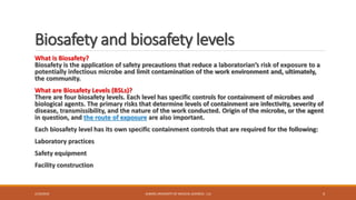 Biosafety and biosafety levels
What is Biosafety?
Biosafety is the application of safety precautions that reduce a laboratorian’s risk of exposure to a
potentially infectious microbe and limit contamination of the work environment and, ultimately,
the community.
What are Biosafety Levels (BSLs)?
There are four biosafety levels. Each level has specific controls for containment of microbes and
biological agents. The primary risks that determine levels of containment are infectivity, severity of
disease, transmissibility, and the nature of the work conducted. Origin of the microbe, or the agent
in question, and the route of exposure are also important.
Each biosafety level has its own specific containment controls that are required for the following:
Laboratory practices
Safety equipment
Facility construction
2/19/2016 ALBORZ UNIVERSITY OF MEDICAL SCIENCES - LLS 4
 