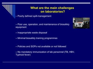 – Poorly defined spill-management
– Poor use, operation, and maintenance of biosafety
equipment
– Inappropriate waste disposal
– Minimal biosafety training programmes
– Policies and SOPs not available or not followed
– No mandatory immunization of lab personnel (TB, HBV,
Typhoid fever)
What are the main challenges
on laboratories?
 