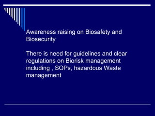Awareness raising on Biosafety and
Biosecurity
There is need for guidelines and clear
regulations on Biorisk management
including , SOPs, hazardous Waste
management
 