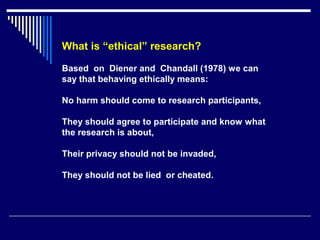 What is “ethical” research?
Based on Diener and Chandall (1978) we can
say that behaving ethically means:
No harm should come to research participants,
They should agree to participate and know what
the research is about,
Their privacy should not be invaded,
They should not be lied or cheated.
 