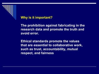 Why is it important?
The prohibition against fabricating in the
research data and promote the truth and
avoid error.
Ethical standards promote the values
that are essential to collaborative work,
such as trust, accountability, mutual
respect, and fairness
 