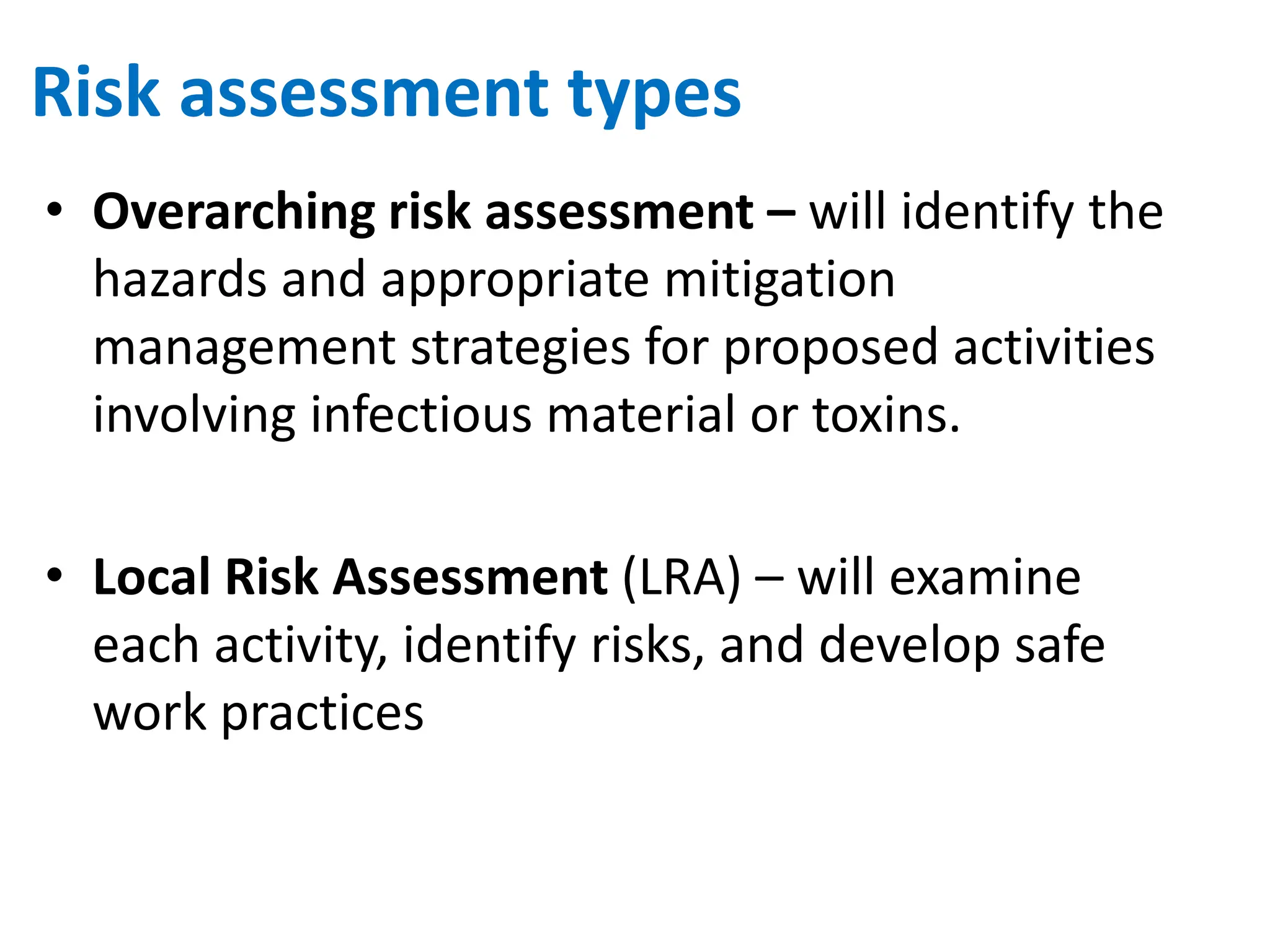 Risk assessment types
• Overarching risk assessment – will identify the
hazards and appropriate mitigation
management strategies for proposed activities
involving infectious material or toxins.
• Local Risk Assessment (LRA) – will examine
each activity, identify risks, and develop safe
work practices
 